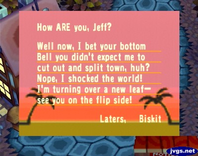 How ARE you, Jeff? Well now, I bet your bottom bell you didn't expect me to cut out and split town, huh? Nope, I shocked the world! I'm turning over a new leaf--see you on the flip side! -Laters, Biskit