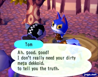 Tom: Ah, good, good! I don't really need your dirty mega dekkoid, to tell you the truth.