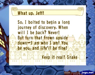 What up, Jeff! So, I bolted to begin a long journey of discovery. When will I be back? Never! But turn that frown upside down--I am who I am! You be you, and life'll be fine! Keep it real! -Snake