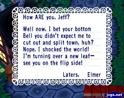 How ARE you, Jeff? Well now, I bet your bottom bell you didn't expect me to cut out and split town, huh? Nope, I shocked the world! I'm turning over a new leaf--see you on the flip side! Laters, Elmer