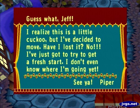 Guess what, Jeff! I realize this is a little cuckoo, but I've decided to move. Have I lost it? No!!! I've just got to try to get a fresh start. I don't even know where I'm going yet! See ya! -Piper