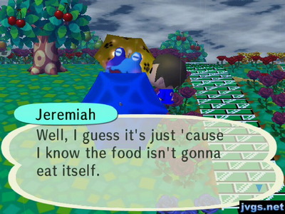 Jeremiah: Well, I guess it's just 'cause I know the food isn't gonna eat itself.