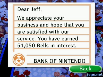 Dear Jeff, We appreciate your business and hope that you are satisfied with our service. You have earned 51,050 bells in interest. -BANK OF NINTENDO