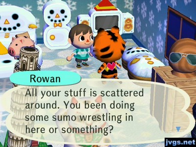 Rowan: All your stuff is scattered around. You been doing some sumo wrestling in here or something?