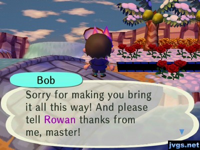 Bob: Sorry for making you bring it all this way! And please tell Rowan thanks from me, master!