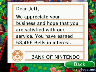 Dear Jeff, We appreciate your business and hope that you are satisfied with our service. You have earned 53,466 bells in interest. -BANK OF NINTENDO