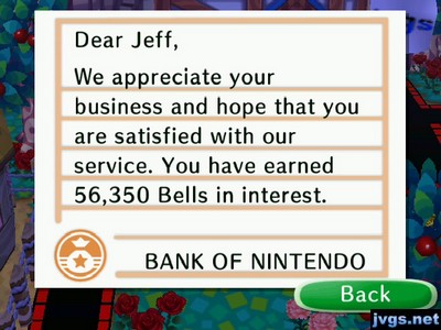 Dear Jeff, We appreciate your business and hope that you are satisfied with our service. You have earned 56,350 bells in interest. -BANK OF NINTENDO