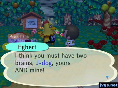 Egbert: I think you must have two brains, J-dog, yours AND mine!