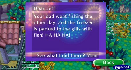 Dear Jeff, Your dad went fishing the other day, and the freezer is packed to the gills with fish! HA HA HA! See what I did there? -Mom