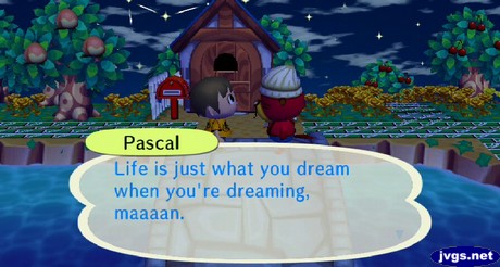 Pascal: Life is just what you dream when you're dreaming, maaan.