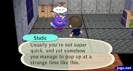 Static: Usually you're not super quick, and yet somehow you manage to pop up at a strange time like this.