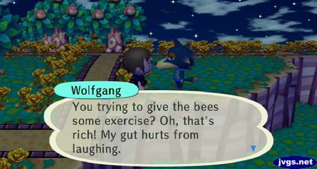 Wolfgant: You trying to give the bees some exercise? Oh, that's right! My gut hurts from laughing.