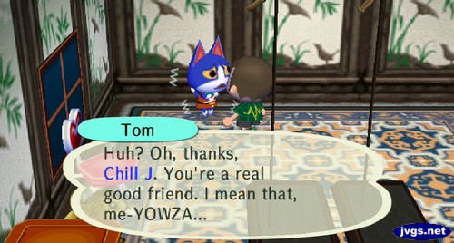 Tom: Huh? Oh, thanks, Chill J. You're a real good friend. I mean that, me-YOWZA...