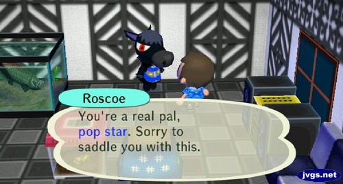 Roscoe: You're a real pal, pop star. Sorry to saddle you with this.