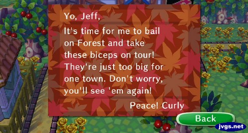 Yo, Jeff, It's time for me to bail on Forest and take these biceps on tour! They're just too big for one town. Don't worry, you'll see 'em again! Peace! -Curly