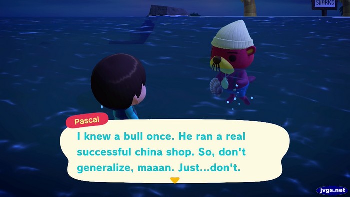 Pascal: I knew a bull once. He ran a real successful china shop. So, don't generalize, maaan. Just...don't.