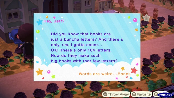 Hey, Jeff? Did you know that books are just a buncha letters? And there's only, um, I gotta count... OK! There's only 104 letters. How do they make such big books with that few letters? Words are weird. -Bones