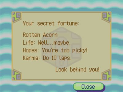 Your secret fortune: Rotten Acorn. Life: Well... maybe... Hopes: You're too picky! Karma: Do 10 laps. Look behind you!