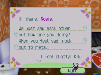 Hi there, Rosie, We just saw each other but how are you doing? When you feel sad, rock out to metal! I feel chatty! -Kiki