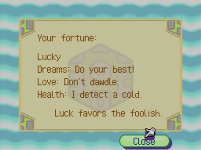 Your fortune: Lucky. Dreams: Do your best! Love: Don't dawdle. Health: I detect a cold. Luck favors the foolish.