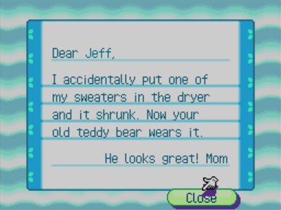 Dear Jeff, I accidentally put one of my sweaters in the dryer and it shrunk. Now your old teddy bear wears it. He looks great! -Mom