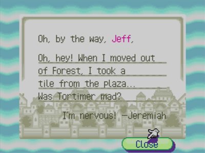 Oh, by the way, Jeff, Oh, hey! When I moved out of Forest, I took a tile from the plaza... Was Tortimer mad? I'm nervous! -Jeremiah