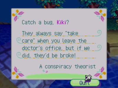 Catch a bug, Kiki? they always say 'take care' when you leave the doctor's office, but if we did, they'd be broke! -A conspiracy theorist