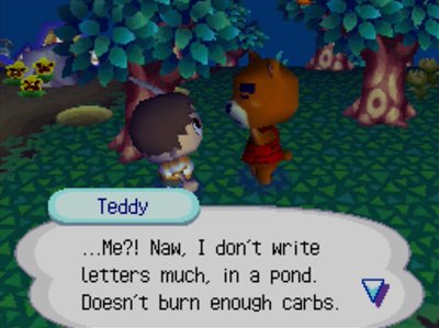 Teddy: ...Me?! Naw, I don't write letters much, in a pond. Doesn't burn enough carbs.