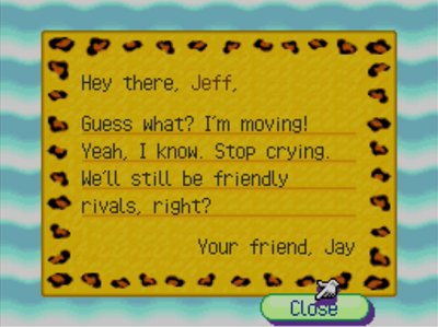 Hey there, Jeff, Guess what? I'm moving! Yeah, I know. Stop crying. We'll still be friendly rivals, right? -Your friend, Jay