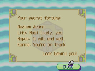 Your secret fortune: Medium Acorn. Life: Most likely, yes. Hopes: It will end well. Karma: You're on track. Look behind you!