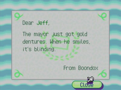 Dear Jeff, The mayor just got gold dentures. When he smiles, it's blinding. -From Boondox