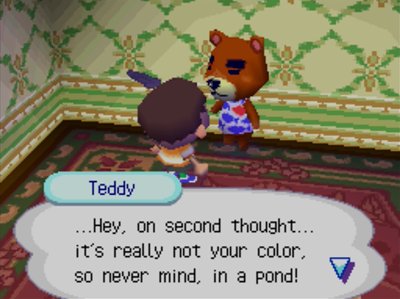 Teddy: ...Hey, on second thought... it's really not your color, so never mind, in a pond!