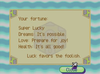 Your fortune: Super Lucky. Dreams: It's possible. Love: Prepare for joy! Health: It's all good. Luck favors the foolish.