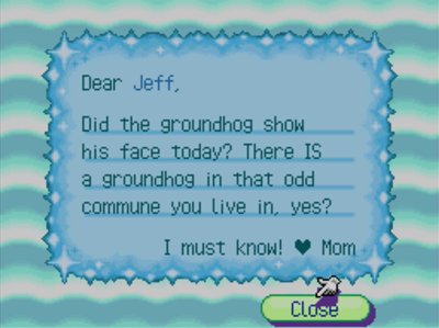 Dear Jeff, Did the groundhog show his face today? There IS a groundhog in that odd commune you live in, yes? I must know! -Mom