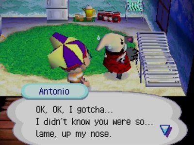 Antonio: OK, OK, I gotcha... I didn't know you were so... lame, up my nose.