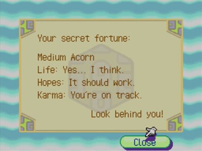 Your secret fortune: Medium Acorn. Life: Yes... I think. Hopes: It should work. Karma: You're on track. Look behind you!