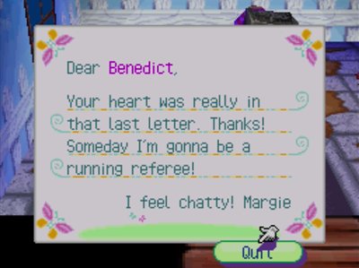 Dear Benedict, Your heart was really in that last letter. Thanks! Someday I'm gonna be a running referee! I feel chatty! -Margie