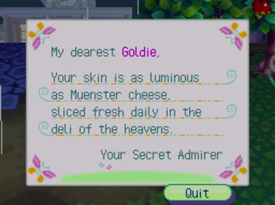 My dearest Goldie, Your skin is as luminous as Muenster cheese, sliced fresh daily in the deli of the heavens. -Your Secret Admirer