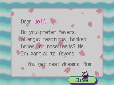 Dear Jeff, Do you prefer fevers, allergic reactions, broken bones, or nosebleeds? Me, I'm partial to fevers. You get neat dreams. -Mom