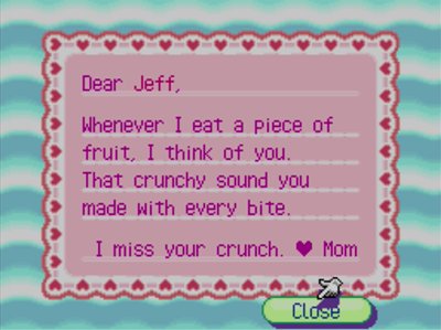 Dear Jeff, Whenever I eat a piece of fruit, I think of you. That crunchy sound you made with every bite. I miss your crunch. -Mom