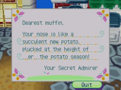 Dearest muffin, Your nose is like a succulent new potato, plucked at the height of ...er ...the potato season! -Your Secret Admirer