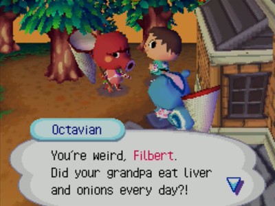 Octavian: You're weird, Filbert. Did your grandpa eat liver and onions every day?!