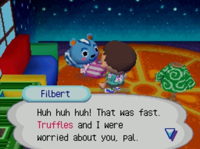 Filbert: Huh huh huh! That was fast. Truffles and I were worried about you, pal.