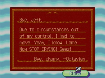 Bye, Jeff, Due to circumstances out of my control, I had to move. Yeah, I know. Lame. Now STOP CRYING! Geez! Bye, chump. -Octavian