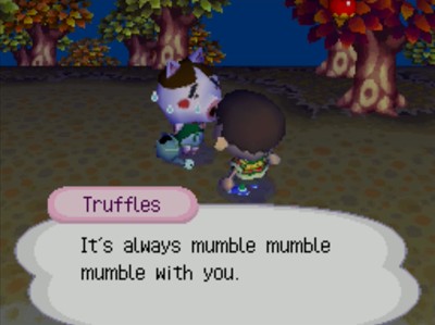 Truffles: It's always mumble mumble mumble with you.