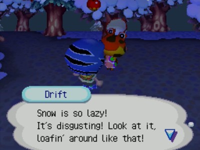 Drift: Snow is so lazy! It's disgusting! Look at it, loafin' around like that!