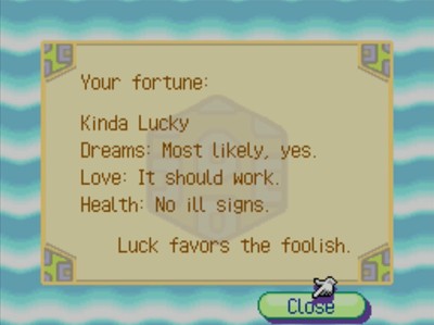 Your fortune: Kinda Lucky. Dreams: Most likely, yes. Love: It should work. Health: No ill signs. Luck favors the foolish.